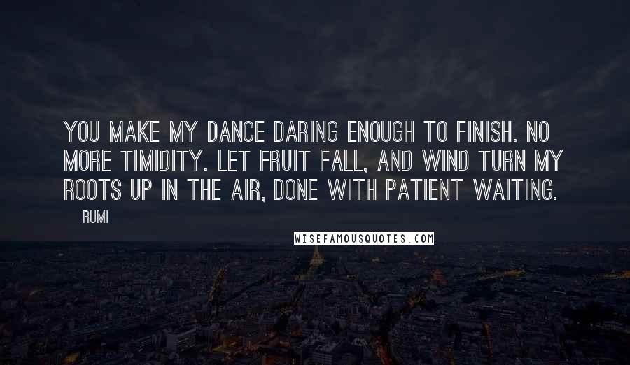 Rumi Quotes: You make my dance daring enough to finish. No more timidity. Let fruit fall, and wind turn my roots up in the air, done with patient waiting.