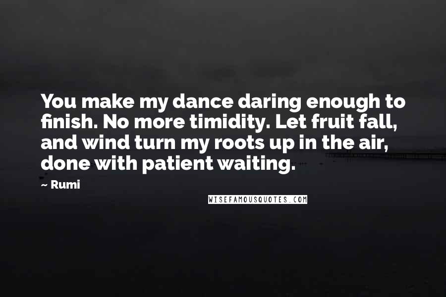 Rumi Quotes: You make my dance daring enough to finish. No more timidity. Let fruit fall, and wind turn my roots up in the air, done with patient waiting.