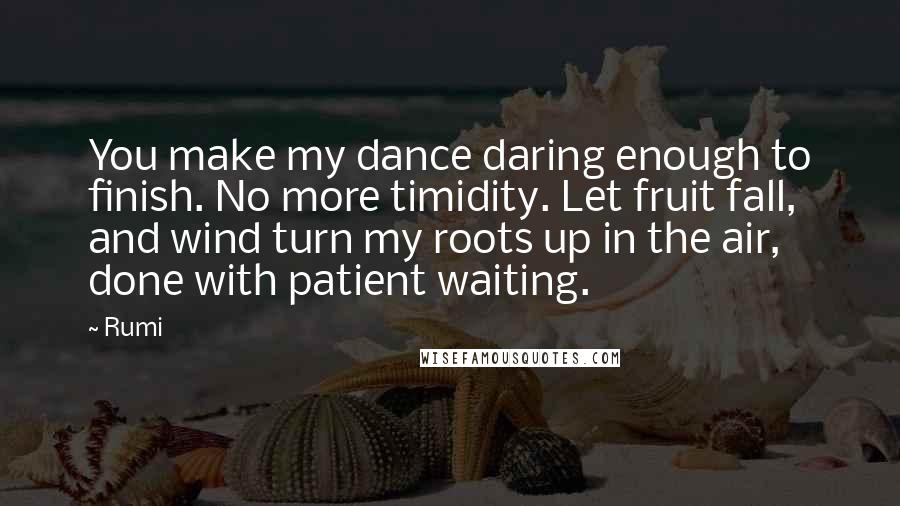 Rumi Quotes: You make my dance daring enough to finish. No more timidity. Let fruit fall, and wind turn my roots up in the air, done with patient waiting.