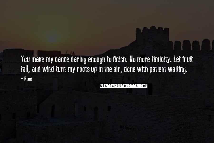 Rumi Quotes: You make my dance daring enough to finish. No more timidity. Let fruit fall, and wind turn my roots up in the air, done with patient waiting.