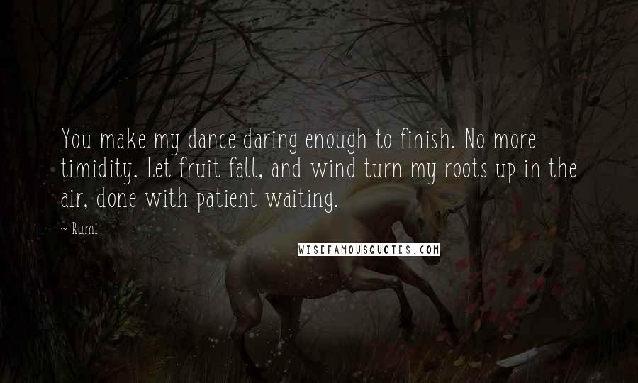 Rumi Quotes: You make my dance daring enough to finish. No more timidity. Let fruit fall, and wind turn my roots up in the air, done with patient waiting.