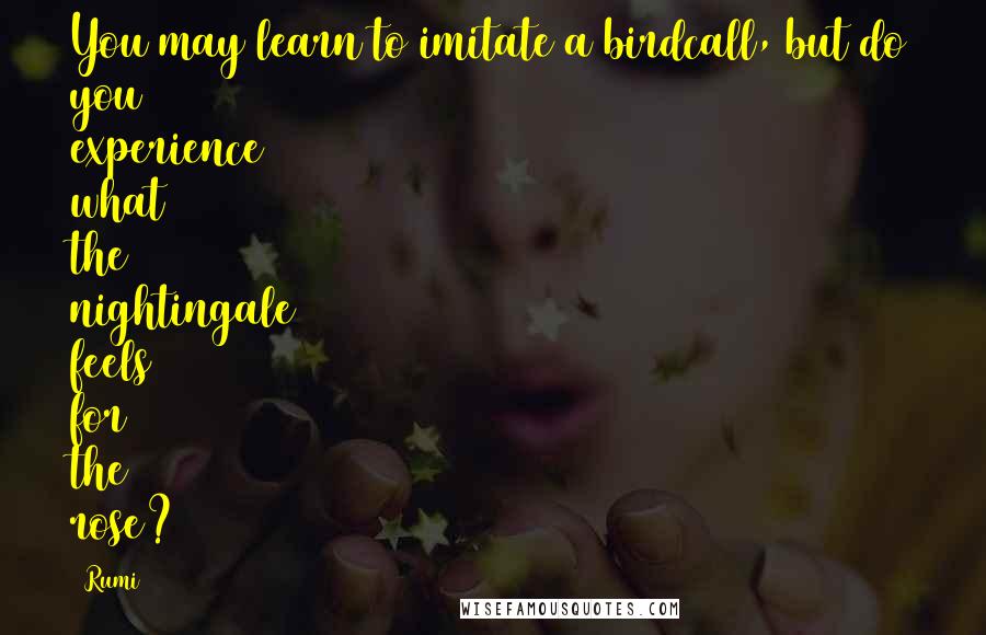 Rumi Quotes: You may learn to imitate a birdcall, but do you experience what the nightingale feels for the rose?