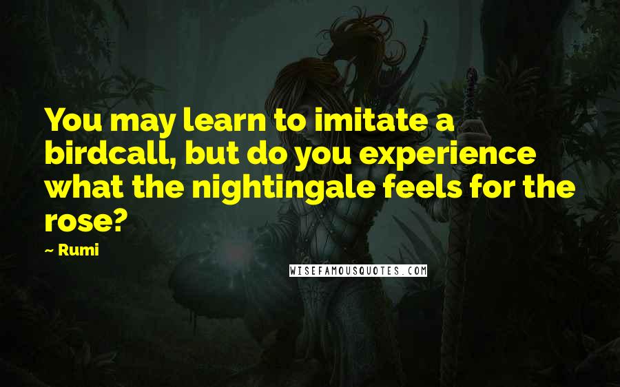 Rumi Quotes: You may learn to imitate a birdcall, but do you experience what the nightingale feels for the rose?