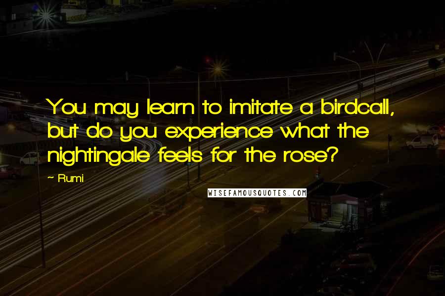 Rumi Quotes: You may learn to imitate a birdcall, but do you experience what the nightingale feels for the rose?