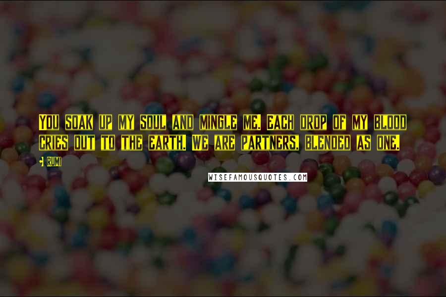 Rumi Quotes: You soak up my soul and mingle me. Each drop of my blood cries out to the earth. We are partners, blended as one.