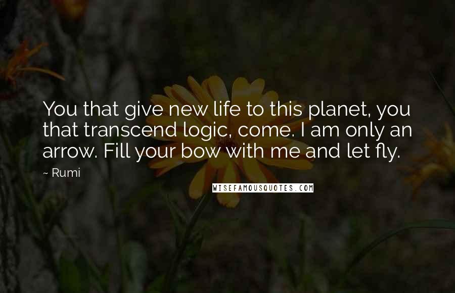 Rumi Quotes: You that give new life to this planet, you that transcend logic, come. I am only an arrow. Fill your bow with me and let fly.