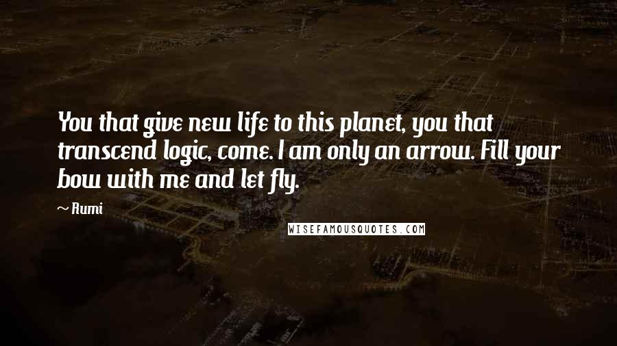 Rumi Quotes: You that give new life to this planet, you that transcend logic, come. I am only an arrow. Fill your bow with me and let fly.