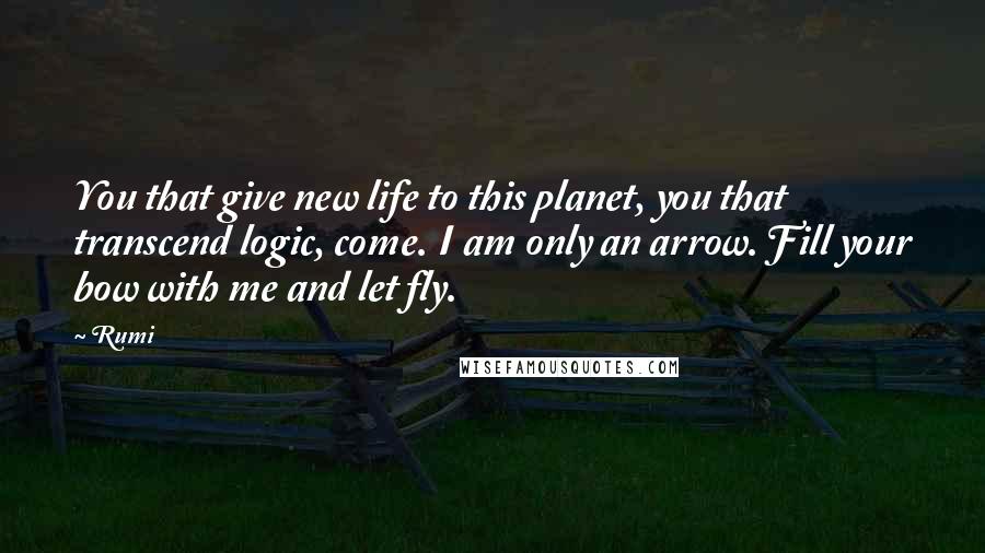 Rumi Quotes: You that give new life to this planet, you that transcend logic, come. I am only an arrow. Fill your bow with me and let fly.