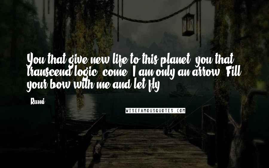 Rumi Quotes: You that give new life to this planet, you that transcend logic, come. I am only an arrow. Fill your bow with me and let fly.