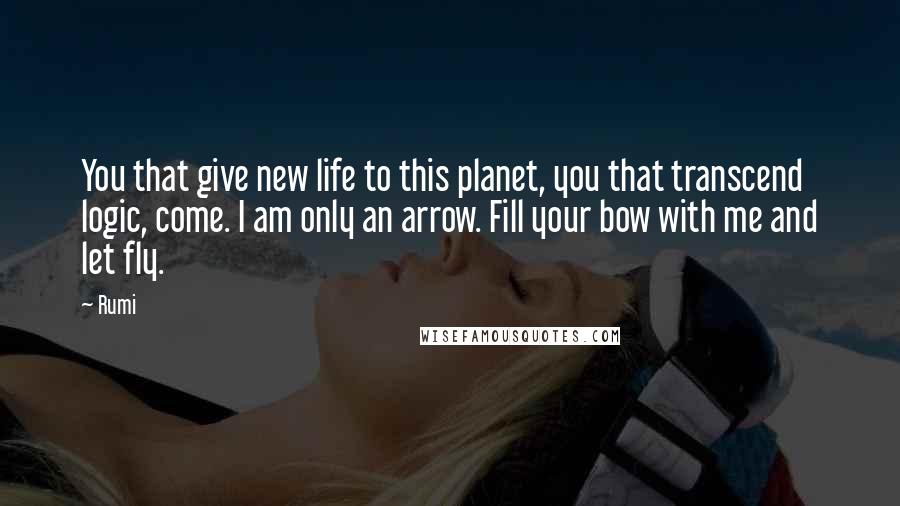 Rumi Quotes: You that give new life to this planet, you that transcend logic, come. I am only an arrow. Fill your bow with me and let fly.