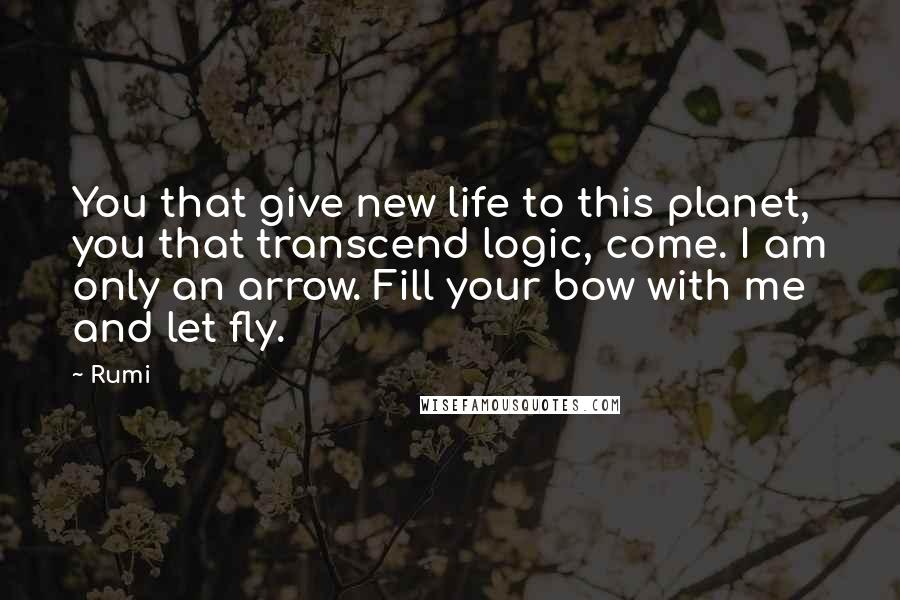 Rumi Quotes: You that give new life to this planet, you that transcend logic, come. I am only an arrow. Fill your bow with me and let fly.