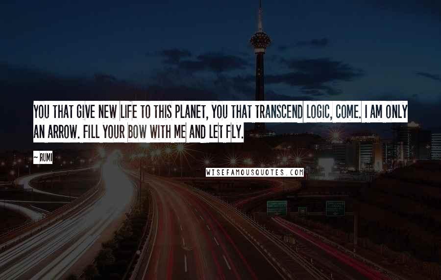 Rumi Quotes: You that give new life to this planet, you that transcend logic, come. I am only an arrow. Fill your bow with me and let fly.