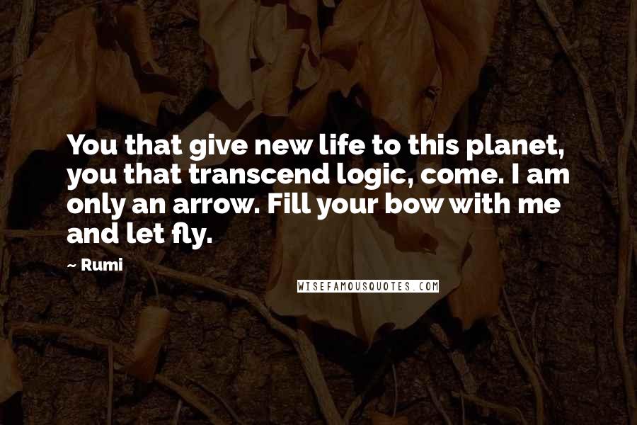 Rumi Quotes: You that give new life to this planet, you that transcend logic, come. I am only an arrow. Fill your bow with me and let fly.