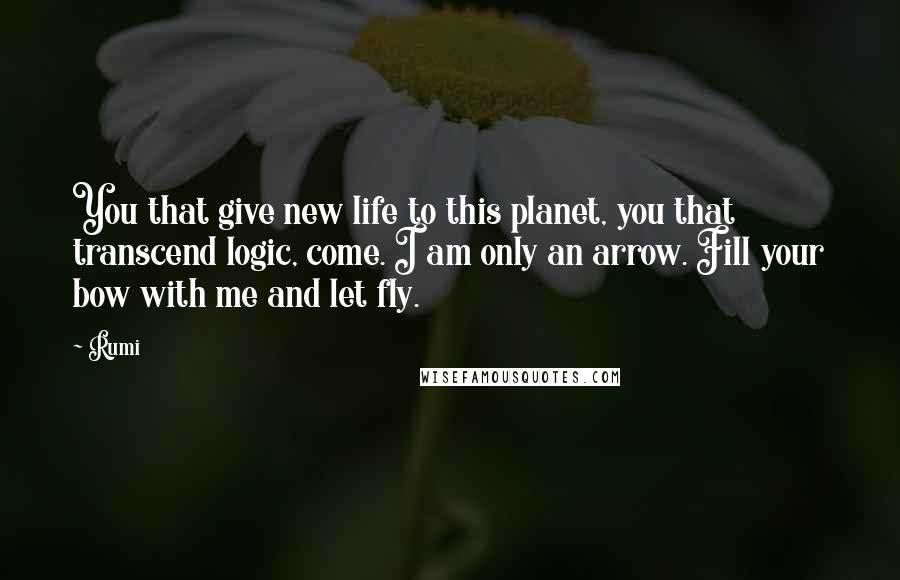 Rumi Quotes: You that give new life to this planet, you that transcend logic, come. I am only an arrow. Fill your bow with me and let fly.