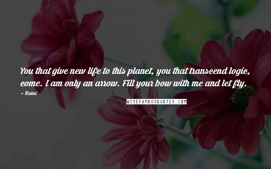 Rumi Quotes: You that give new life to this planet, you that transcend logic, come. I am only an arrow. Fill your bow with me and let fly.