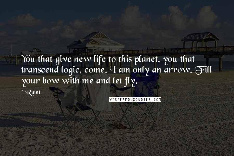 Rumi Quotes: You that give new life to this planet, you that transcend logic, come. I am only an arrow. Fill your bow with me and let fly.