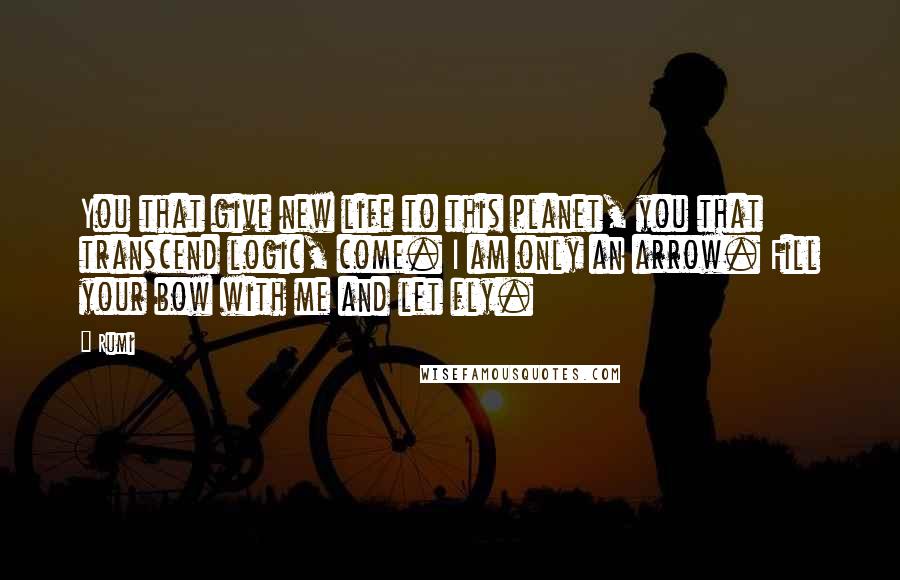 Rumi Quotes: You that give new life to this planet, you that transcend logic, come. I am only an arrow. Fill your bow with me and let fly.