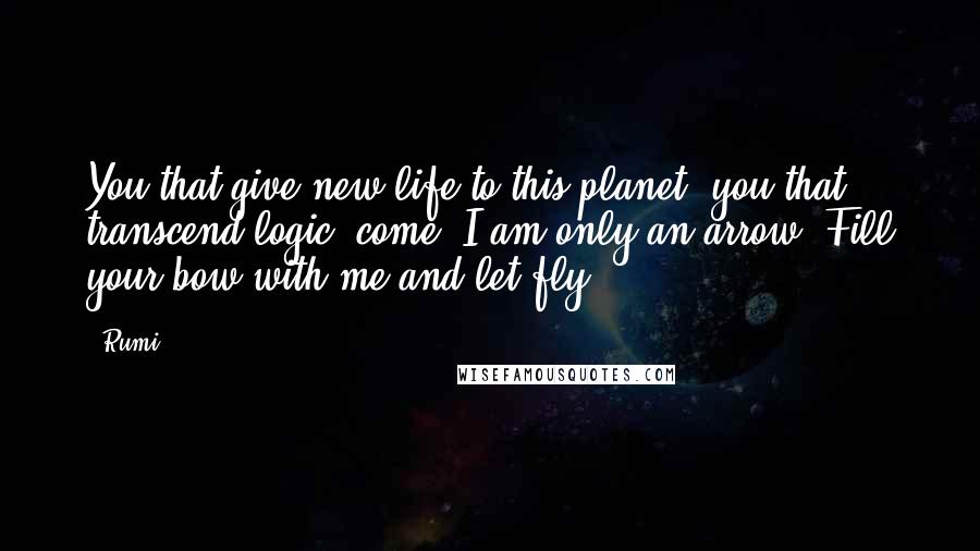 Rumi Quotes: You that give new life to this planet, you that transcend logic, come. I am only an arrow. Fill your bow with me and let fly.