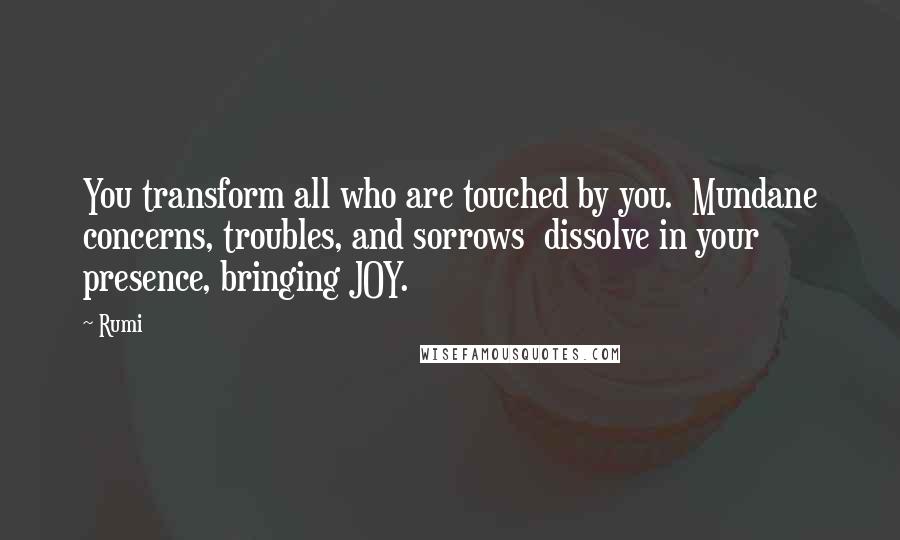 Rumi Quotes: You transform all who are touched by you. Mundane concerns, troubles, and sorrows dissolve in your presence, bringing JOY.