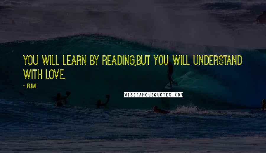 Rumi Quotes: You will learn by reading,But you will understand with LOVE.