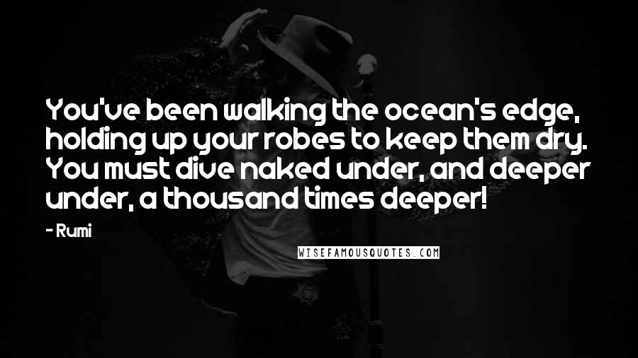 Rumi Quotes: You've been walking the ocean's edge, holding up your robes to keep them dry. You must dive naked under, and deeper under, a thousand times deeper!