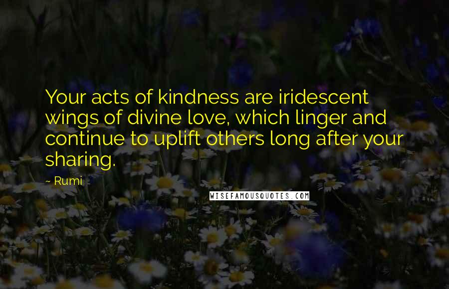 Rumi Quotes: Your acts of kindness are iridescent wings of divine love, which linger and continue to uplift others long after your sharing.