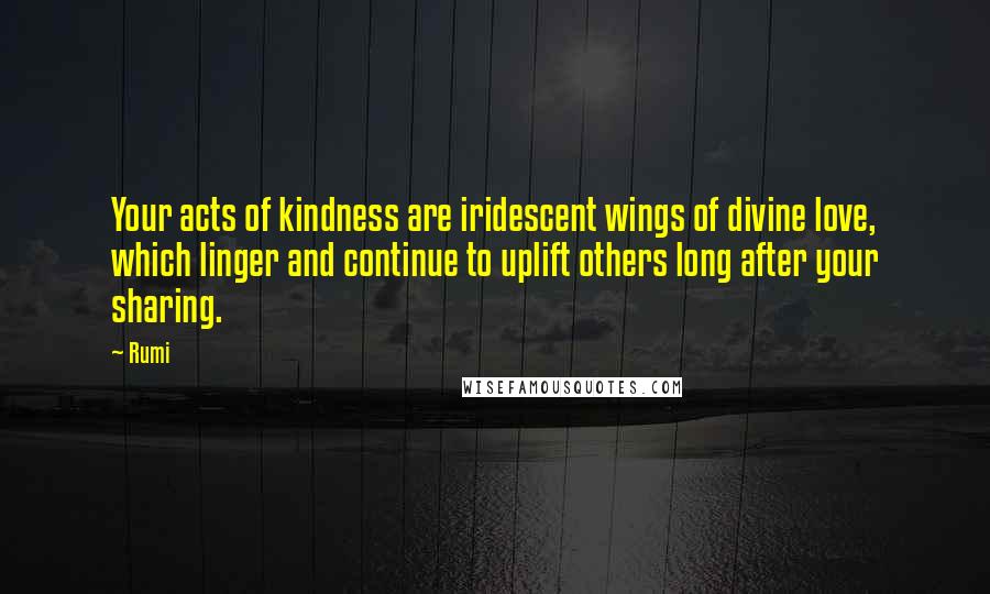 Rumi Quotes: Your acts of kindness are iridescent wings of divine love, which linger and continue to uplift others long after your sharing.