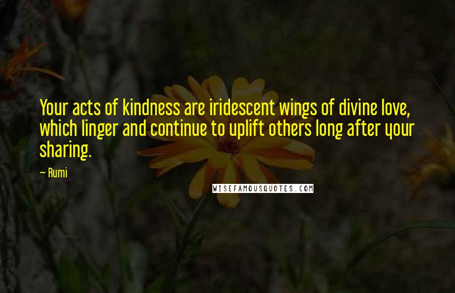 Rumi Quotes: Your acts of kindness are iridescent wings of divine love, which linger and continue to uplift others long after your sharing.