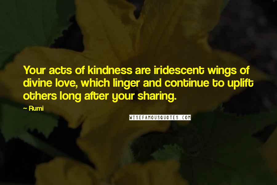 Rumi Quotes: Your acts of kindness are iridescent wings of divine love, which linger and continue to uplift others long after your sharing.