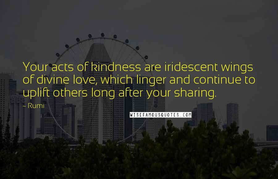 Rumi Quotes: Your acts of kindness are iridescent wings of divine love, which linger and continue to uplift others long after your sharing.