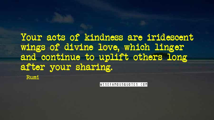 Rumi Quotes: Your acts of kindness are iridescent wings of divine love, which linger and continue to uplift others long after your sharing.