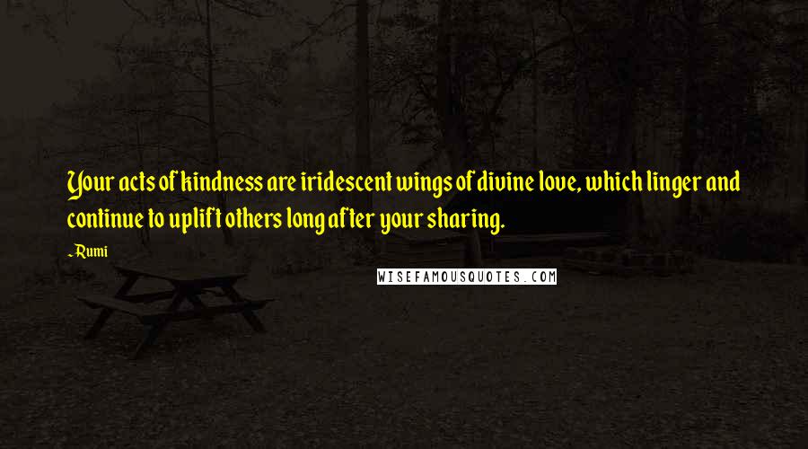 Rumi Quotes: Your acts of kindness are iridescent wings of divine love, which linger and continue to uplift others long after your sharing.