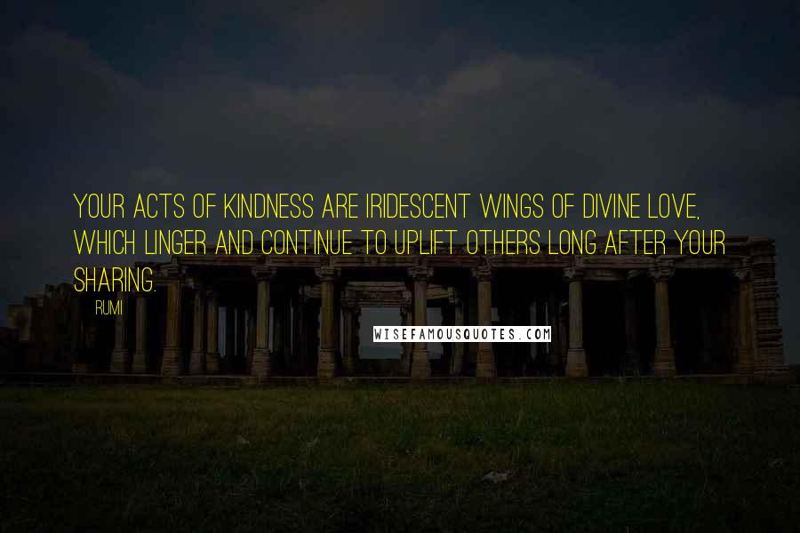 Rumi Quotes: Your acts of kindness are iridescent wings of divine love, which linger and continue to uplift others long after your sharing.