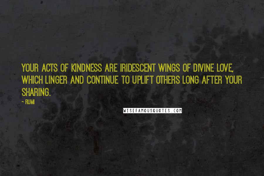 Rumi Quotes: Your acts of kindness are iridescent wings of divine love, which linger and continue to uplift others long after your sharing.