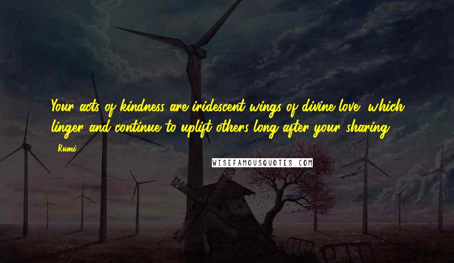 Rumi Quotes: Your acts of kindness are iridescent wings of divine love, which linger and continue to uplift others long after your sharing.