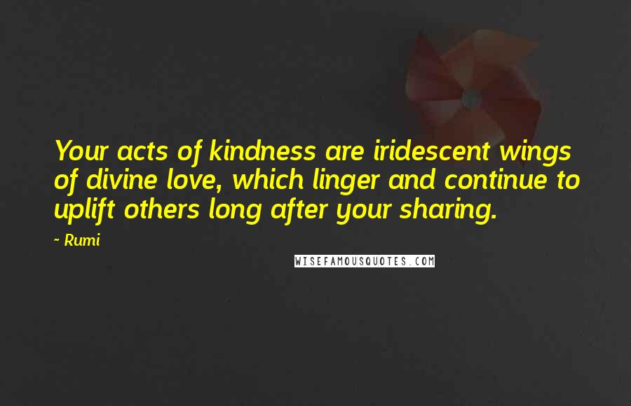 Rumi Quotes: Your acts of kindness are iridescent wings of divine love, which linger and continue to uplift others long after your sharing.
