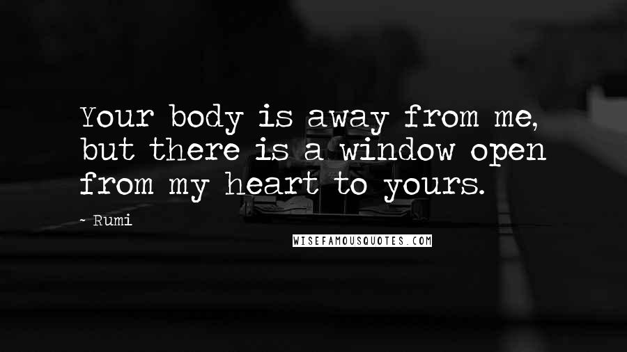 Rumi Quotes: Your body is away from me, but there is a window open from my heart to yours.