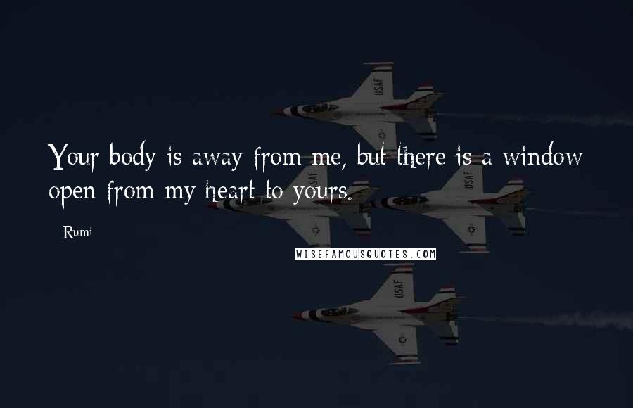 Rumi Quotes: Your body is away from me, but there is a window open from my heart to yours.