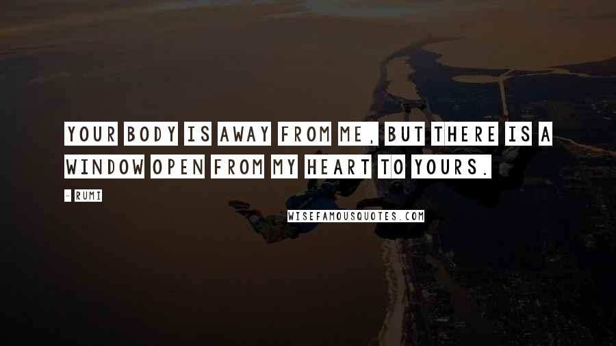 Rumi Quotes: Your body is away from me, but there is a window open from my heart to yours.