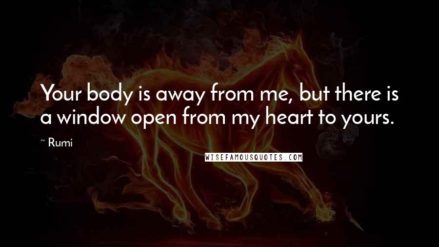 Rumi Quotes: Your body is away from me, but there is a window open from my heart to yours.