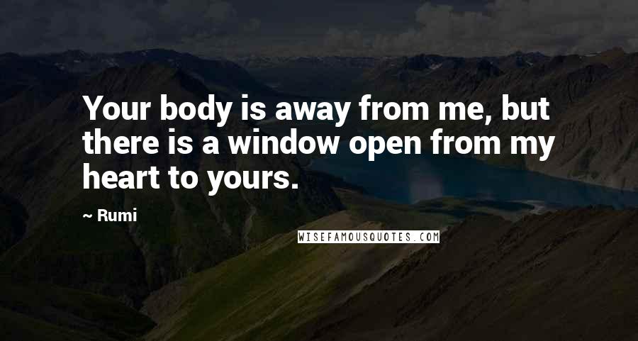 Rumi Quotes: Your body is away from me, but there is a window open from my heart to yours.