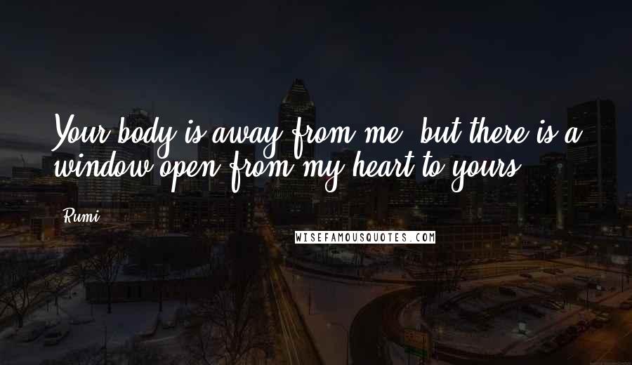 Rumi Quotes: Your body is away from me, but there is a window open from my heart to yours.