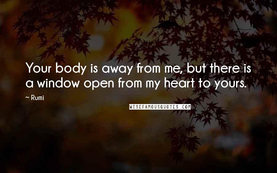 Rumi Quotes: Your body is away from me, but there is a window open from my heart to yours.