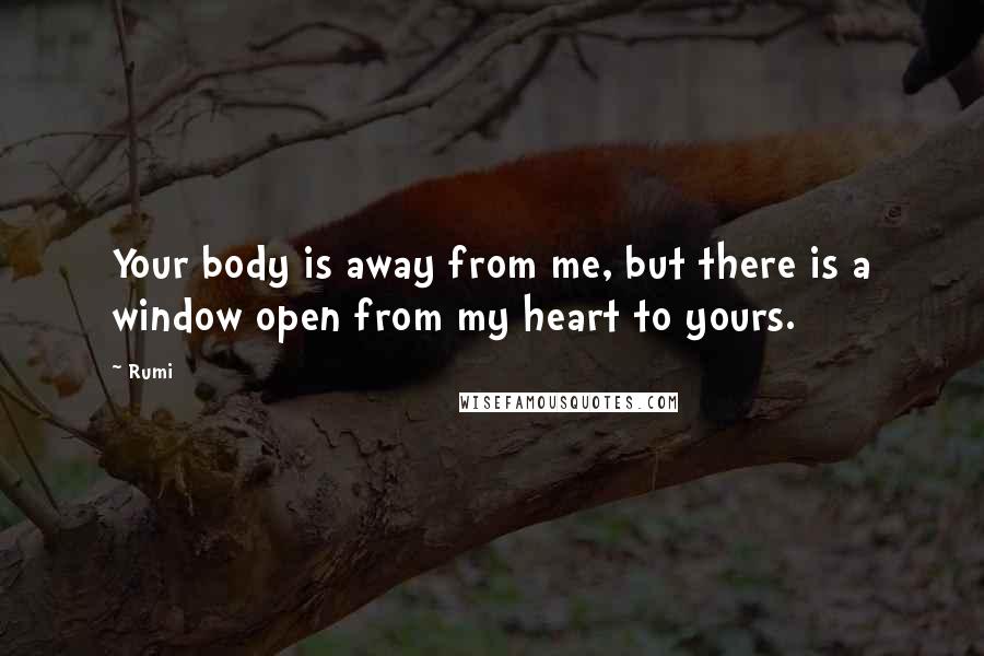 Rumi Quotes: Your body is away from me, but there is a window open from my heart to yours.