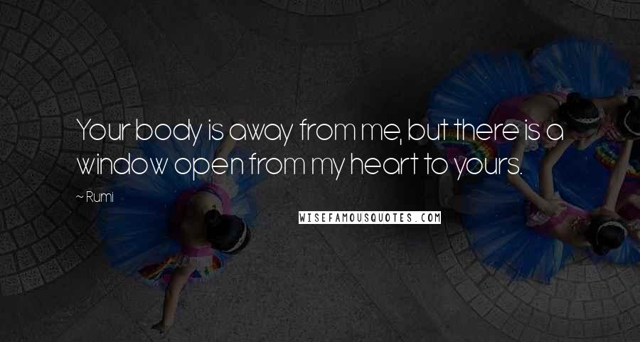 Rumi Quotes: Your body is away from me, but there is a window open from my heart to yours.