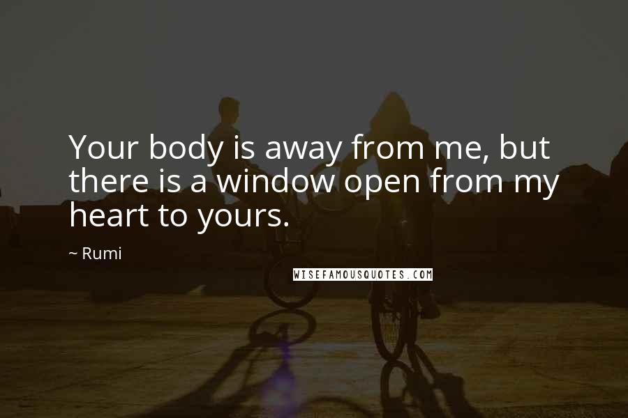 Rumi Quotes: Your body is away from me, but there is a window open from my heart to yours.