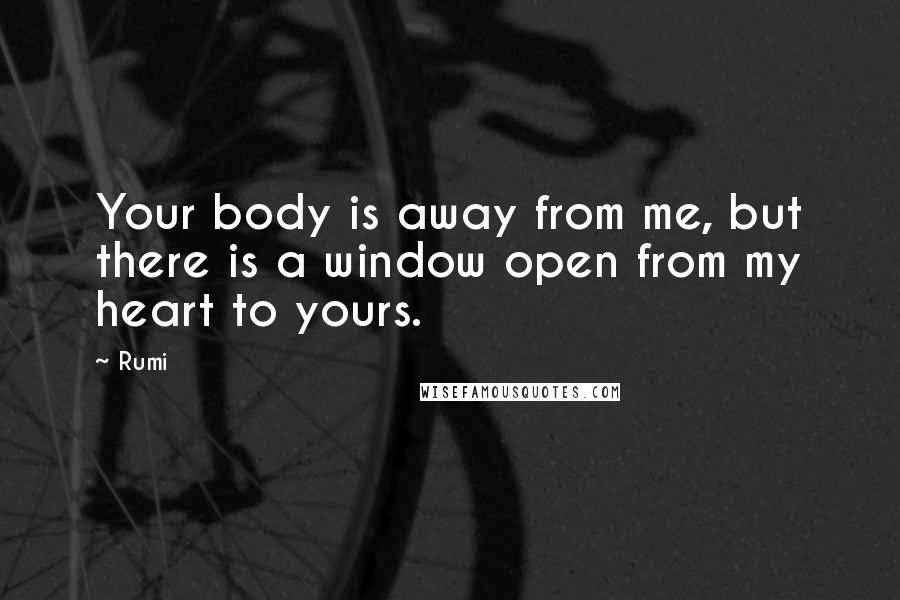 Rumi Quotes: Your body is away from me, but there is a window open from my heart to yours.