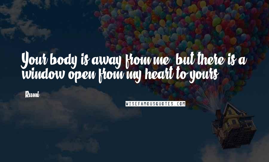 Rumi Quotes: Your body is away from me, but there is a window open from my heart to yours.