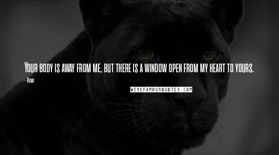 Rumi Quotes: Your body is away from me, but there is a window open from my heart to yours.