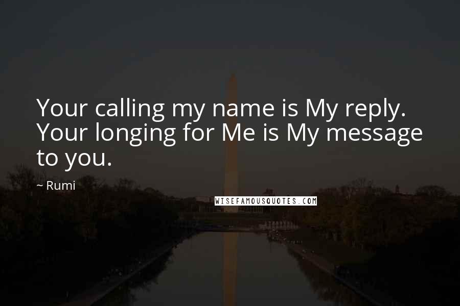 Rumi Quotes: Your calling my name is My reply. Your longing for Me is My message to you.